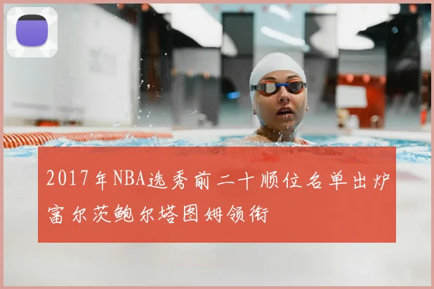 2017年NBA选秀前二十顺位名单出炉富尔茨鲍尔塔图姆领衔