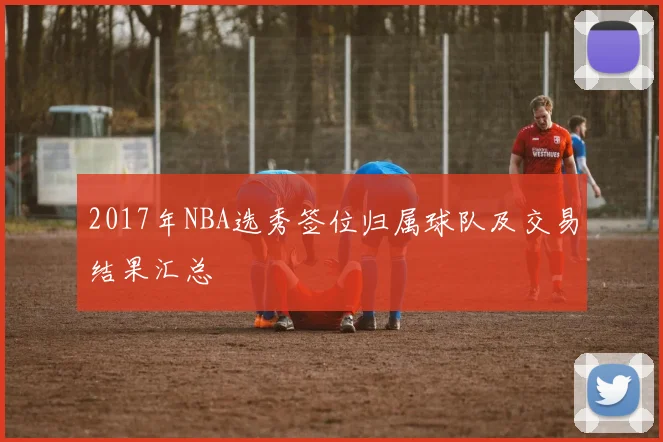 2017年NBA选秀签位归属球队及交易结果汇总