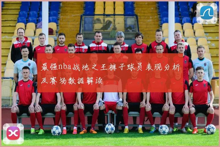 最强nba战地之王裤子球员表现分析及赛场数据解读