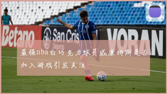 最强nba白巧克力球员威廉姆斯是否加入游戏引发关注