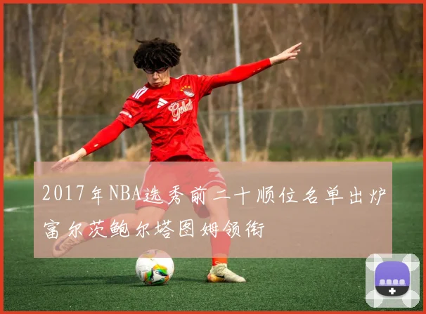 2017年NBA选秀前二十顺位名单出炉富尔茨鲍尔塔图姆领衔