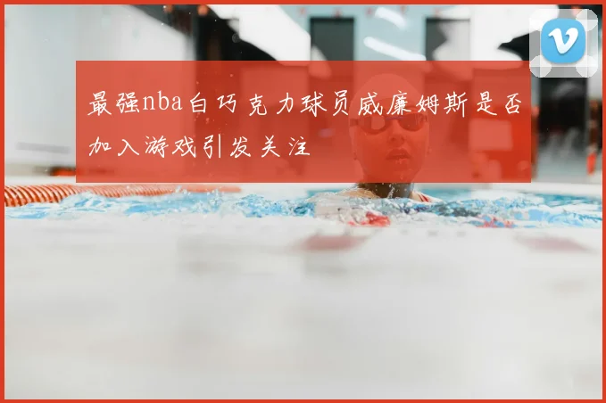 最强nba白巧克力球员威廉姆斯是否加入游戏引发关注