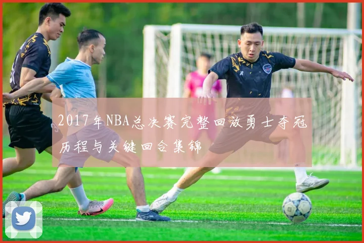 2017年NBA总决赛完整回放勇士夺冠历程与关键回合集锦