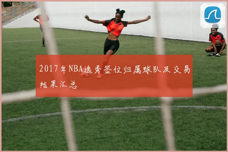 2017年NBA选秀签位归属球队及交易结果汇总