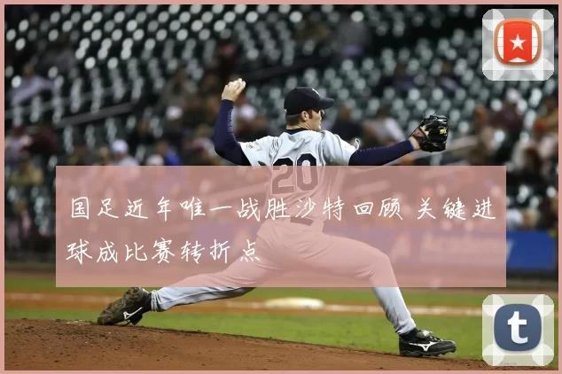 国足近年唯一战胜沙特回顾 关键进球成比赛转折点