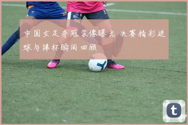 中国女足夺冠录像曝光 决赛精彩进球与捧杯瞬间回顾