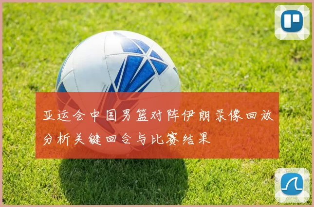亚运会中国男篮对阵伊朗录像回放分析关键回合与比赛结果