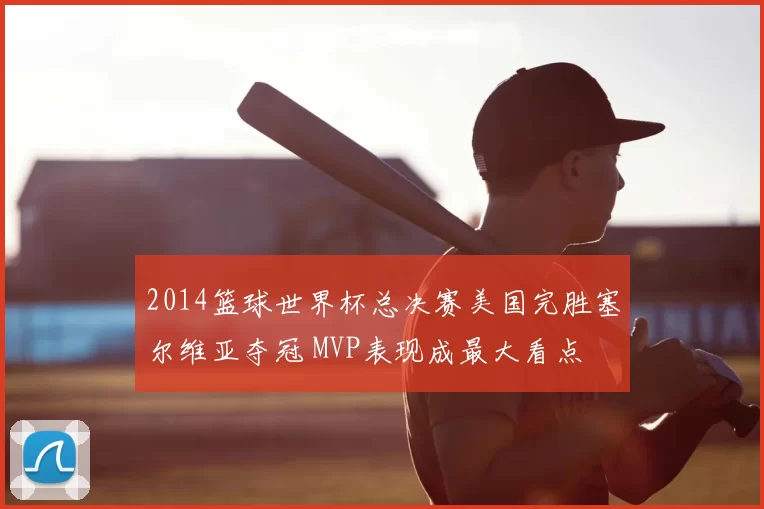 2014篮球世界杯总决赛美国完胜塞尔维亚夺冠 MVP表现成最大看点
