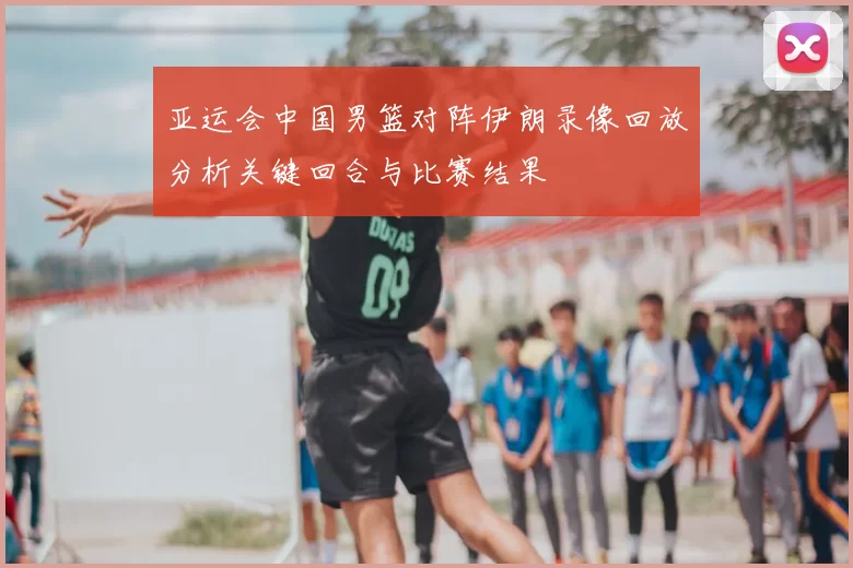 亚运会中国男篮对阵伊朗录像回放分析关键回合与比赛结果