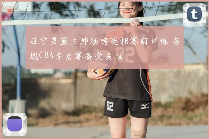 辽宁男篮主帅杨鸣亮相赛前训练 备战CBA季后赛备受关注