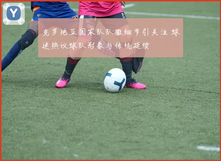克罗地亚国家队队徽细节引关注 球迷热议球队形象与传统延续
