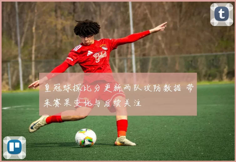 皇冠球探比分更新两队攻防数据 带来赛果变化与后续关注