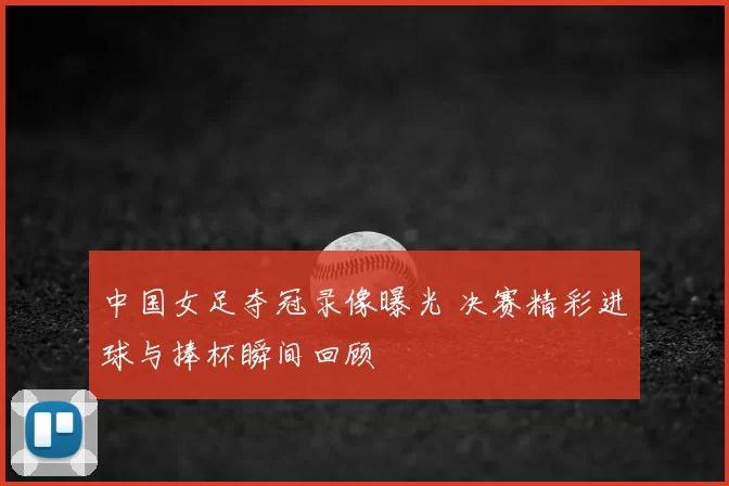 中国女足夺冠录像曝光 决赛精彩进球与捧杯瞬间回顾