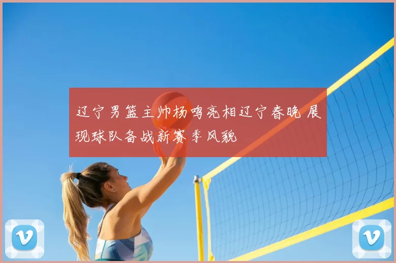 辽宁男篮主帅杨鸣亮相辽宁春晚 展现球队备战新赛季风貌