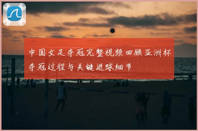 中国女足夺冠完整视频回顾亚洲杯夺冠过程与关键进球细节
