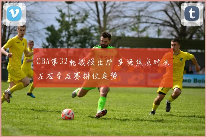 CBA第32轮战报出炉 多场焦点对决左右季后赛排位走势