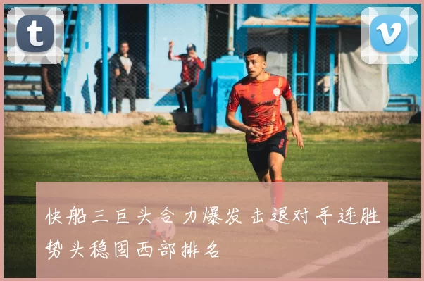 快船三巨头合力爆发击退对手连胜势头稳固西部排名