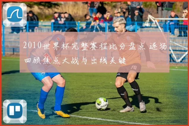 2010世界杯完整赛程比分盘点 逐场回顾焦点大战与出线关键