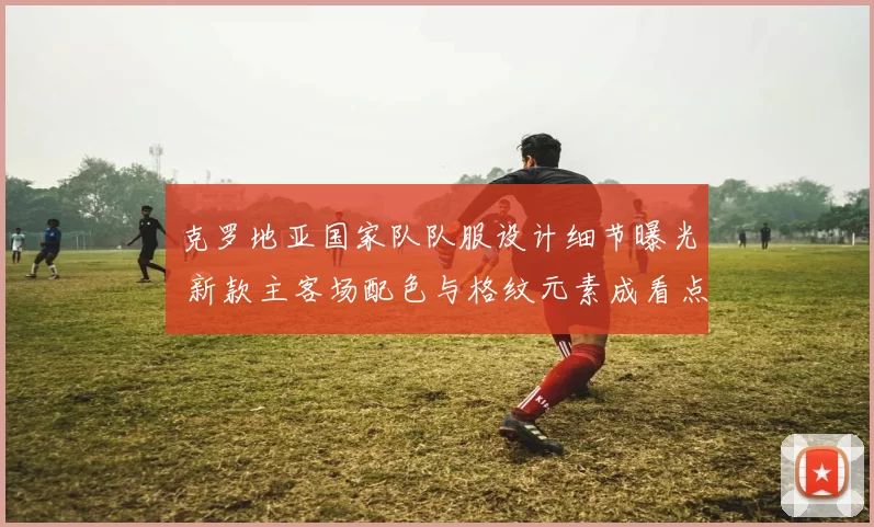 克罗地亚国家队队服设计细节曝光 新款主客场配色与格纹元素成看点
