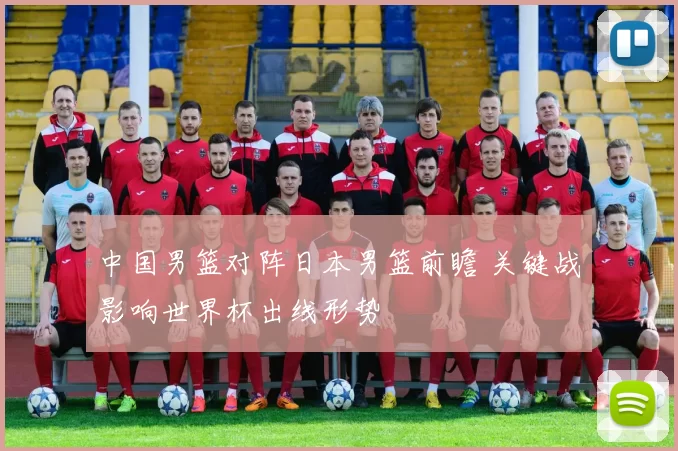 中国男篮对阵日本男篮前瞻 关键战影响世界杯出线形势