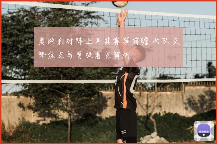 奥地利对阵土耳其赛事前瞻 两队交锋焦点与晋级看点解析
