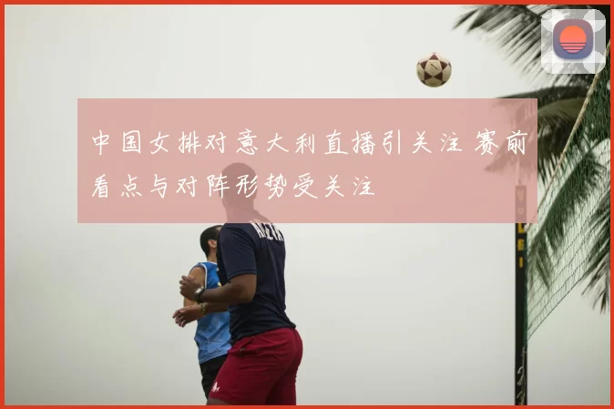 中国女排对意大利直播引关注 赛前看点与对阵形势受关注