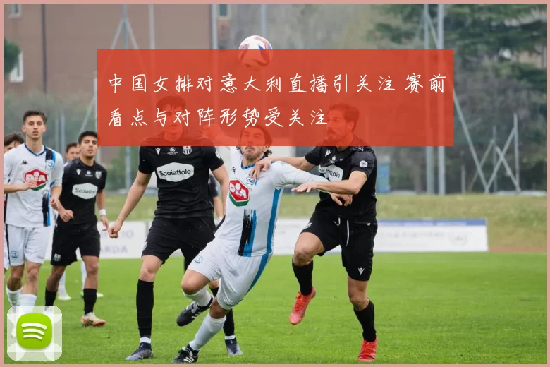 中国女排对意大利直播引关注 赛前看点与对阵形势受关注