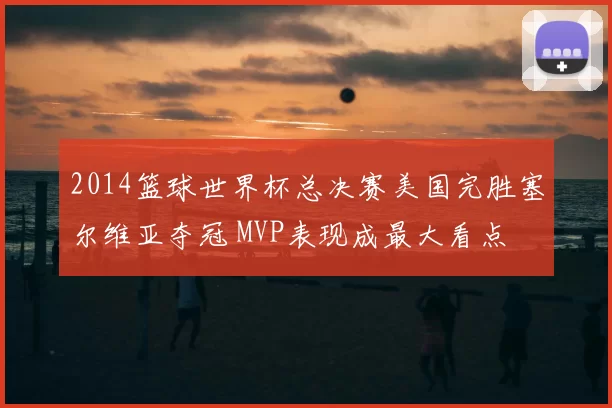 2014篮球世界杯总决赛美国完胜塞尔维亚夺冠 MVP表现成最大看点
