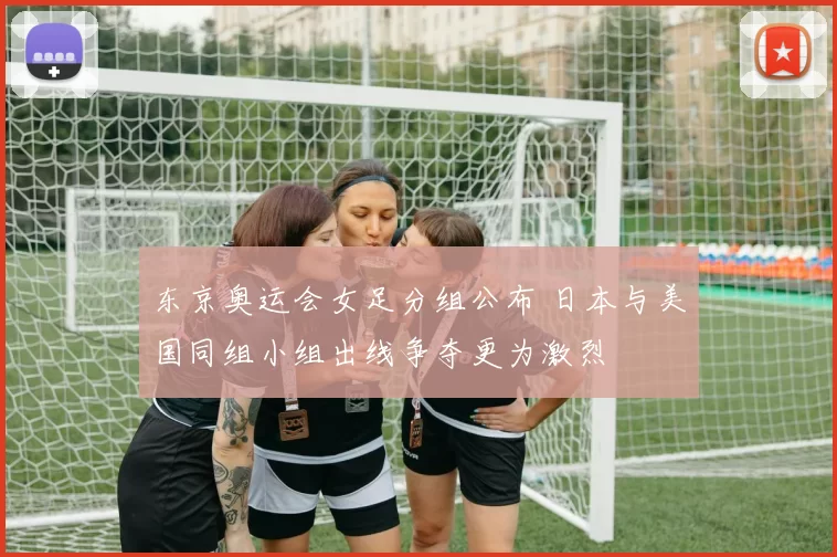 东京奥运会女足分组公布 日本与美国同组小组出线争夺更为激烈