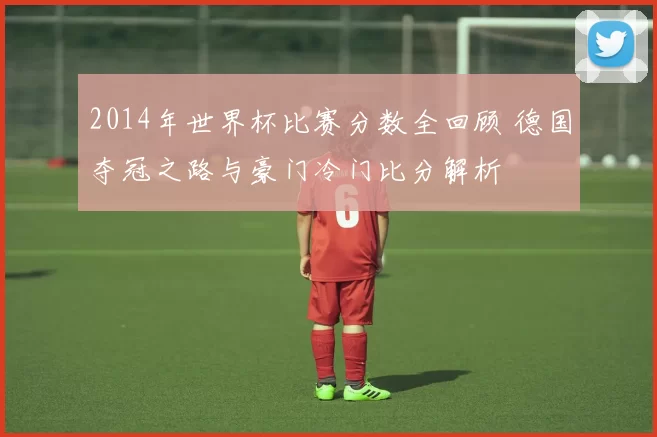 2014年世界杯比赛分数全回顾 德国夺冠之路与豪门冷门比分解析