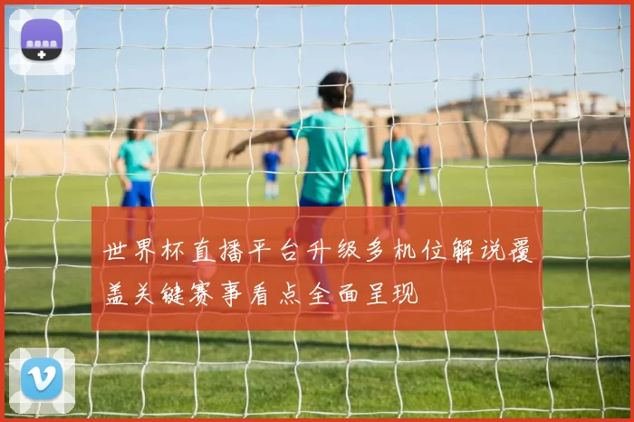 世界杯直播平台升级多机位解说覆盖关键赛事看点全面呈现