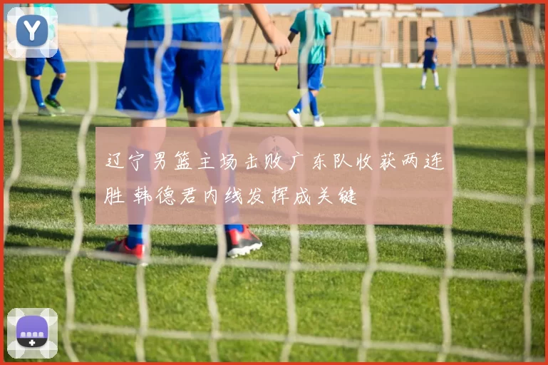 辽宁男篮主场击败广东队收获两连胜 韩德君内线发挥成关键