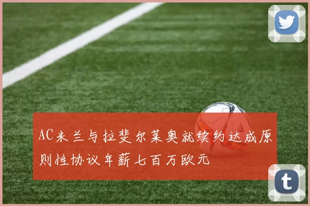 AC米兰与拉斐尔莱奥就续约达成原则性协议年薪七百万欧元