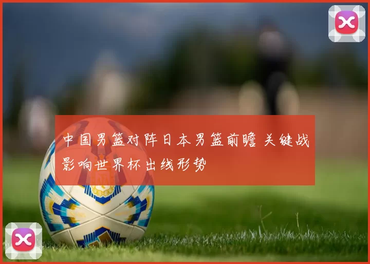 中国男篮对阵日本男篮前瞻 关键战影响世界杯出线形势