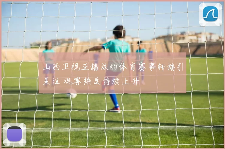 山西卫视正播放的体育赛事转播引关注 观赛热度持续上升