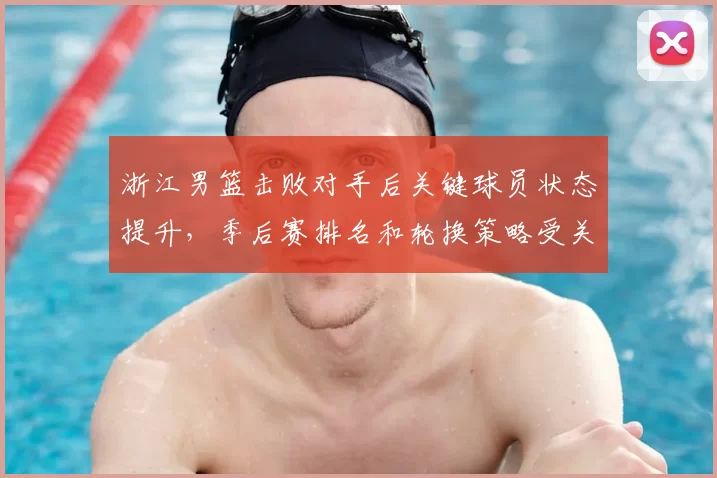 浙江男篮击败对手后关键球员状态提升，季后赛排名和轮换策略受关注